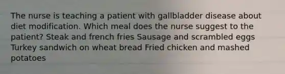 The nurse is teaching a patient with gallbladder disease about diet modification. Which meal does the nurse suggest to the patient? Steak and french fries Sausage and scrambled eggs Turkey sandwich on wheat bread Fried chicken and mashed potatoes