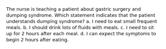 The nurse is teaching a patient about gastric surgery and dumping syndrome. Which statement indicates that the patient understands dumping syndrome? a. I need to eat small frequent meals. b. I should drink lots of fluids with meals. c. I need to sit up for 2 hours after each meal. d. I can expect the symptoms to begin 2 hours after eating.