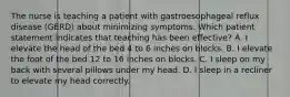 The nurse is teaching a patient with gastroesophageal reflux disease (GERD) about minimizing symptoms. Which patient statement indicates that teaching has been effective? A. I elevate the head of the bed 4 to 6 inches on blocks. B. I elevate the foot of the bed 12 to 16 inches on blocks. C. I sleep on my back with several pillows under my head. D. I sleep in a recliner to elevate my head correctly.