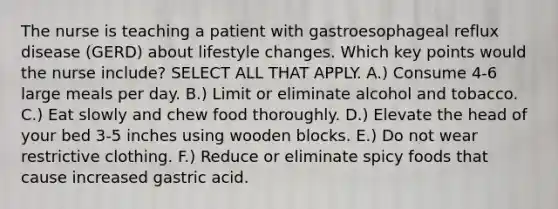 The nurse is teaching a patient with gastroesophageal reflux disease (GERD) about lifestyle changes. Which key points would the nurse include? SELECT ALL THAT APPLY. A.) Consume 4-6 large meals per day. B.) Limit or eliminate alcohol and tobacco. C.) Eat slowly and chew food thoroughly. D.) Elevate the head of your bed 3-5 inches using wooden blocks. E.) Do not wear restrictive clothing. F.) Reduce or eliminate spicy foods that cause increased gastric acid.