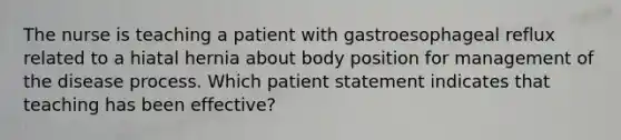 The nurse is teaching a patient with gastroesophageal reflux related to a hiatal hernia about body position for management of the disease process. Which patient statement indicates that teaching has been effective?