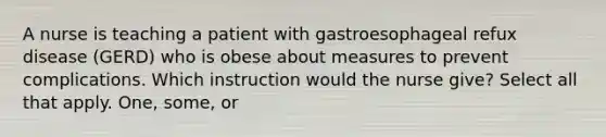 A nurse is teaching a patient with gastroesophageal refux disease (GERD) who is obese about measures to prevent complications. Which instruction would the nurse give? Select all that apply. One, some, or