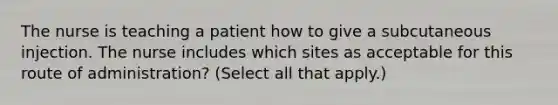 The nurse is teaching a patient how to give a subcutaneous injection. The nurse includes which sites as acceptable for this route of administration? (Select all that apply.)