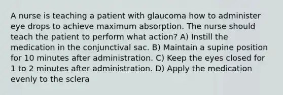 A nurse is teaching a patient with glaucoma how to administer eye drops to achieve maximum absorption. The nurse should teach the patient to perform what action? A) Instill the medication in the conjunctival sac. B) Maintain a supine position for 10 minutes after administration. C) Keep the eyes closed for 1 to 2 minutes after administration. D) Apply the medication evenly to the sclera