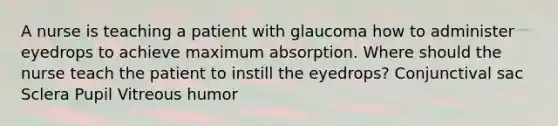 A nurse is teaching a patient with glaucoma how to administer eyedrops to achieve maximum absorption. Where should the nurse teach the patient to instill the eyedrops? Conjunctival sac Sclera Pupil Vitreous humor