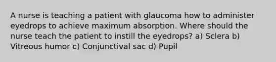 A nurse is teaching a patient with glaucoma how to administer eyedrops to achieve maximum absorption. Where should the nurse teach the patient to instill the eyedrops? a) Sclera b) Vitreous humor c) Conjunctival sac d) Pupil