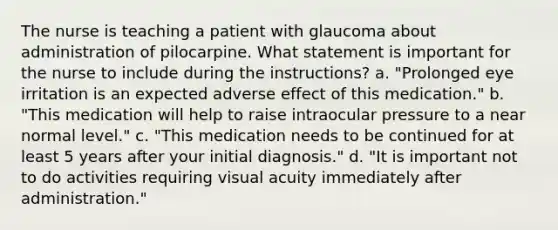 The nurse is teaching a patient with glaucoma about administration of pilocarpine. What statement is important for the nurse to include during the instructions? a. "Prolonged eye irritation is an expected adverse effect of this medication." b. "This medication will help to raise intraocular pressure to a near normal level." c. "This medication needs to be continued for at least 5 years after your initial diagnosis." d. "It is important not to do activities requiring visual acuity immediately after administration."