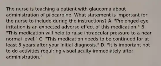 The nurse is teaching a patient with glaucoma about administration of pilocarpine. What statement is important for the nurse to include during the instructions? A. "Prolonged eye irritation is an expected adverse effect of this medication." B. "This medication will help to raise intraocular pressure to a near normal level." C. "This medication needs to be continued for at least 5 years after your initial diagnosis." D. "It is important not to do activities requiring visual acuity immediately after administration."