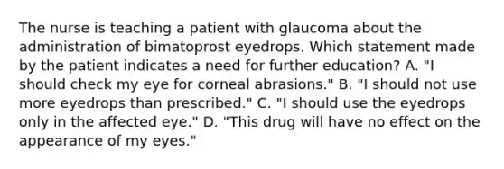 The nurse is teaching a patient with glaucoma about the administration of bimatoprost eyedrops. Which statement made by the patient indicates a need for further education? A. "I should check my eye for corneal abrasions." B. "I should not use more eyedrops than prescribed." C. "I should use the eyedrops only in the affected eye." D. "This drug will have no effect on the appearance of my eyes."