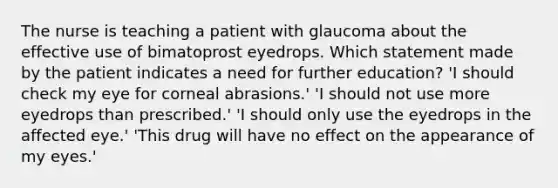 The nurse is teaching a patient with glaucoma about the effective use of bimatoprost eyedrops. Which statement made by the patient indicates a need for further education? 'I should check my eye for corneal abrasions.' 'I should not use more eyedrops than prescribed.' 'I should only use the eyedrops in the affected eye.' 'This drug will have no effect on the appearance of my eyes.'