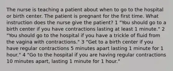 The nurse is teaching a patient about when to go to the hospital or birth center. The patient is pregnant for the first time. What instruction does the nurse give the patient? 1 "You should go to a birth center if you have contractions lasting at least 1 minute." 2 "You should go to the hospital if you have a trickle of fluid from the vagina with contractions." 3 "Get to a birth center if you have regular contractions 5 minutes apart lasting 1 minute for 1 hour." 4 "Go to the hospital if you are having regular contractions 10 minutes apart, lasting 1 minute for 1 hour."