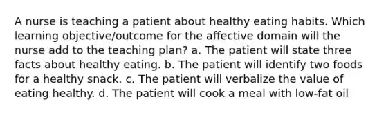 A nurse is teaching a patient about healthy eating habits. Which learning objective/outcome for the affective domain will the nurse add to the teaching plan? a. The patient will state three facts about healthy eating. b. The patient will identify two foods for a healthy snack. c. The patient will verbalize the value of eating healthy. d. The patient will cook a meal with low-fat oil