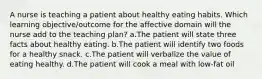 A nurse is teaching a patient about healthy eating habits. Which learning objective/outcome for the affective domain will the nurse add to the teaching plan? a.The patient will state three facts about healthy eating. b.The patient will identify two foods for a healthy snack. c.The patient will verbalize the value of eating healthy. d.The patient will cook a meal with low-fat oil