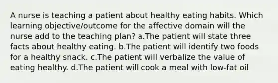 A nurse is teaching a patient about healthy eating habits. Which learning objective/outcome for the affective domain will the nurse add to the teaching plan? a.The patient will state three facts about healthy eating. b.The patient will identify two foods for a healthy snack. c.The patient will verbalize the value of eating healthy. d.The patient will cook a meal with low-fat oil