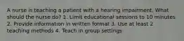 A nurse is teaching a patient with a hearing impairment. What should the nurse do? 1. Limit educational sessions to 10 minutes 2. Provide information in written format 3. Use at least 2 teaching methods 4. Teach in group settings