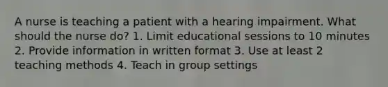 A nurse is teaching a patient with a hearing impairment. What should the nurse do? 1. Limit educational sessions to 10 minutes 2. Provide information in written format 3. Use at least 2 teaching methods 4. Teach in group settings