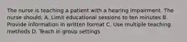 The nurse is teaching a patient with a hearing impairment. The nurse should: A. Limit educational sessions to ten minutes B. Provide information in written format C. Use multiple teaching methods D. Teach in group settings