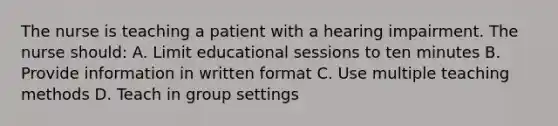 The nurse is teaching a patient with a hearing impairment. The nurse should: A. Limit educational sessions to ten minutes B. Provide information in written format C. Use multiple teaching methods D. Teach in group settings