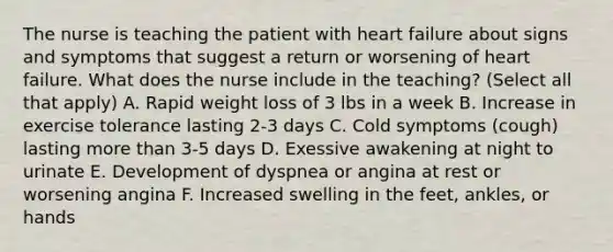 The nurse is teaching the patient with heart failure about signs and symptoms that suggest a return or worsening of heart failure. What does the nurse include in the teaching? (Select all that apply) A. Rapid weight loss of 3 lbs in a week B. Increase in exercise tolerance lasting 2-3 days C. Cold symptoms (cough) lasting more than 3-5 days D. Exessive awakening at night to urinate E. Development of dyspnea or angina at rest or worsening angina F. Increased swelling in the feet, ankles, or hands