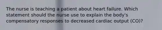 The nurse is teaching a patient about heart failure. Which statement should the nurse use to explain the body's compensatory responses to decreased cardiac output (CO)?