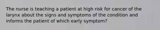 The nurse is teaching a patient at high risk for cancer of the larynx about the signs and symptoms of the condition and informs the patient of which early symptom?