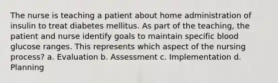 The nurse is teaching a patient about home administration of insulin to treat diabetes mellitus. As part of the teaching, the patient and nurse identify goals to maintain specific blood glucose ranges. This represents which aspect of the nursing process? a. Evaluation b. Assessment c. Implementation d. Planning