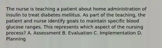 The nurse is teaching a patient about home administration of insulin to treat diabetes mellitus. As part of the teaching, the patient and nurse identify goals to maintain specific blood glucose ranges. This represents which aspect of the nursing process? A. Assessment B. Evaluation C. Implementation D. Planning