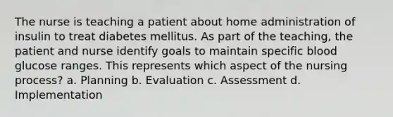 The nurse is teaching a patient about home administration of insulin to treat diabetes mellitus. As part of the teaching, the patient and nurse identify goals to maintain specific blood glucose ranges. This represents which aspect of the nursing process? a. Planning b. Evaluation c. Assessment d. Implementation