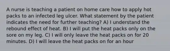 A nurse is teaching a patient on home care how to apply hot packs to an infected leg ulcer. What statement by the patient indicates the need for further teaching? A) I understand the rebound effect of heat. B) I will put the heat packs only on the sore on my leg. C) I will only leave the heat packs on for 20 minutes. D) I will leave the heat packs on for an hour