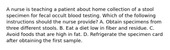 A nurse is teaching a patient about home collection of a stool specimen for fecal occult blood testing. Which of the following instructions should the nurse provide? A. Obtain specimens from three different stools. B. Eat a diet low in fiber and residue. C. Avoid foods that are high in fat. D. Refrigerate the specimen card after obtaining the first sample.