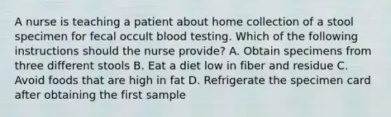 A nurse is teaching a patient about home collection of a stool specimen for fecal occult blood testing. Which of the following instructions should the nurse provide? A. Obtain specimens from three different stools B. Eat a diet low in fiber and residue C. Avoid foods that are high in fat D. Refrigerate the specimen card after obtaining the first sample