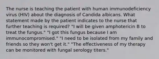 The nurse is teaching the patient with human immunodeficiency virus (HIV) about the diagnosis of Candida albicans. What statement made by the patient indicates to the nurse that further teaching is required? "I will be given amphotericin B to treat the fungus." "I got this fungus because I am immunocompromised." "I need to be isolated from my family and friends so they won't get it." "The effectiveness of my therapy can be monitored with fungal serology titers."