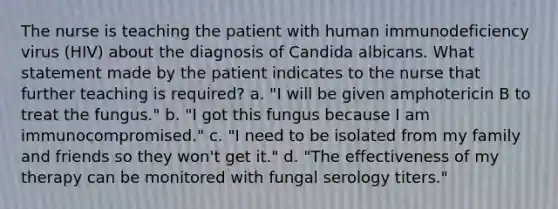 The nurse is teaching the patient with human immunodeficiency virus (HIV) about the diagnosis of Candida albicans. What statement made by the patient indicates to the nurse that further teaching is required? a. "I will be given amphotericin B to treat the fungus." b. "I got this fungus because I am immunocompromised." c. "I need to be isolated from my family and friends so they won't get it." d. "The effectiveness of my therapy can be monitored with fungal serology titers."