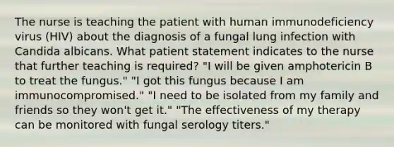 The nurse is teaching the patient with human immunodeficiency virus (HIV) about the diagnosis of a fungal lung infection with Candida albicans. What patient statement indicates to the nurse that further teaching is required? "I will be given amphotericin B to treat the fungus." "I got this fungus because I am immunocompromised." "I need to be isolated from my family and friends so they won't get it." "The effectiveness of my therapy can be monitored with fungal serology titers."