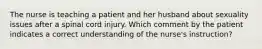 The nurse is teaching a patient and her husband about sexuality issues after a spinal cord injury. Which comment by the patient indicates a correct understanding of the nurse's instruction?