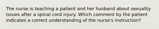 The nurse is teaching a patient and her husband about sexuality issues after a spinal cord injury. Which comment by the patient indicates a correct understanding of the nurse's instruction?