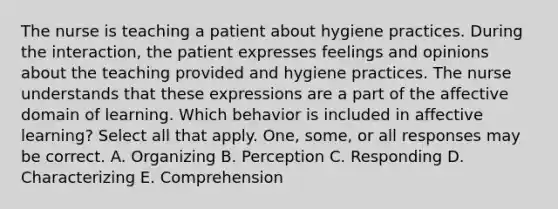 The nurse is teaching a patient about hygiene practices. During the interaction, the patient expresses feelings and opinions about the teaching provided and hygiene practices. The nurse understands that these expressions are a part of the affective domain of learning. Which behavior is included in affective learning? Select all that apply. One, some, or all responses may be correct. A. Organizing B. Perception C. Responding D. Characterizing E. Comprehension