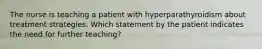 The nurse is teaching a patient with hyperparathyroidism about treatment strategies. Which statement by the patient indicates the need for further teaching?