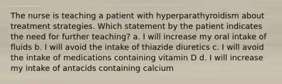 The nurse is teaching a patient with hyperparathyroidism about treatment strategies. Which statement by the patient indicates the need for further teaching? a. I will increase my oral intake of fluids b. I will avoid the intake of thiazide diuretics c. I will avoid the intake of medications containing vitamin D d. I will increase my intake of antacids containing calcium