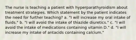 The nurse is teaching a patient with hyperparathyroidism about treatment strategies. Which statement by the patient indicates the need for further teaching? a. "I will increase my oral intake of fluids." b. "I will avoid the intake of thiazide diuretics." c. "I will avoid the intake of medications containing vitamin D." d. "I will increase my intake of antacids containing calcium."