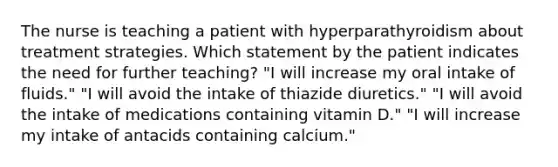 The nurse is teaching a patient with hyperparathyroidism about treatment strategies. Which statement by the patient indicates the need for further teaching? "I will increase my oral intake of fluids." "I will avoid the intake of thiazide diuretics." "I will avoid the intake of medications containing vitamin D." "I will increase my intake of antacids containing calcium."