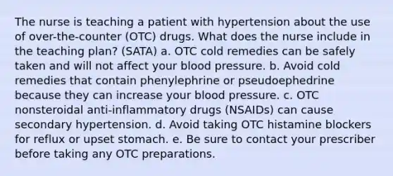 The nurse is teaching a patient with hypertension about the use of over-the-counter (OTC) drugs. What does the nurse include in the teaching plan? (SATA) a. OTC cold remedies can be safely taken and will not affect your blood pressure. b. Avoid cold remedies that contain phenylephrine or pseudoephedrine because they can increase your blood pressure. c. OTC nonsteroidal anti-inflammatory drugs (NSAIDs) can cause secondary hypertension. d. Avoid taking OTC histamine blockers for reflux or upset stomach. e. Be sure to contact your prescriber before taking any OTC preparations.