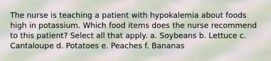 The nurse is teaching a patient with hypokalemia about foods high in potassium. Which food items does the nurse recommend to this patient? Select all that apply. a. Soybeans b. Lettuce c. Cantaloupe d. Potatoes e. Peaches f. Bananas