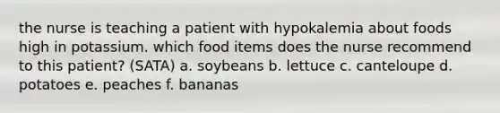 the nurse is teaching a patient with hypokalemia about foods high in potassium. which food items does the nurse recommend to this patient? (SATA) a. soybeans b. lettuce c. canteloupe d. potatoes e. peaches f. bananas