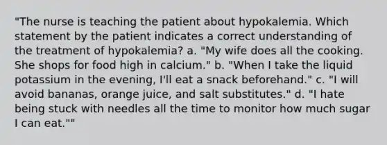 "The nurse is teaching the patient about hypokalemia. Which statement by the patient indicates a correct understanding of the treatment of hypokalemia? a. "My wife does all the cooking. She shops for food high in calcium." b. "When I take the liquid potassium in the evening, I'll eat a snack beforehand." c. "I will avoid bananas, orange juice, and salt substitutes." d. "I hate being stuck with needles all the time to monitor how much sugar I can eat.""