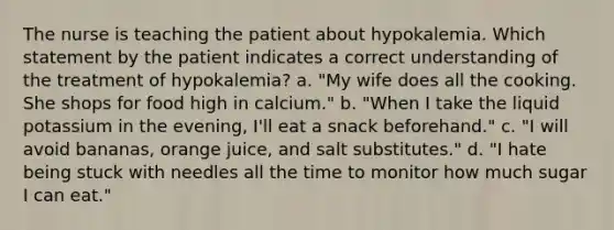 The nurse is teaching the patient about hypokalemia. Which statement by the patient indicates a correct understanding of the treatment of hypokalemia? a. "My wife does all the cooking. She shops for food high in calcium." b. "When I take the liquid potassium in the evening, I'll eat a snack beforehand." c. "I will avoid bananas, orange juice, and salt substitutes." d. "I hate being stuck with needles all the time to monitor how much sugar I can eat."