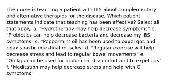 The nurse is teaching a patient with IBS about complementary and alternative therapies for the disease. Which patient statements indicate that teaching has been effective? Select all that apply. a. "Hydrotherapy may help decrease symptoms" b. "Probiotics can help decrease bacteria and decrease my IBS symptoms" c. "Peppermint oil has been used to expel gas and relax spastic intestinal muscles" d. "Regular exercise will help decrease stress and lead to regular bowel movements" e. "Ginkgo can be used for abdominal discomfort and to expel gas" f. "Meditation may help decrease stress and help with GI symptoms"