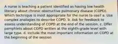 A nurse is teaching a patient identified as having low health literacy about chronic obstructive pulmonary disease (COPD). Which technique is most appropriate for the nurse to use? a. Use complex analogies to describe COPD. b. Ask for feedback to assess understanding of COPD at the end of the session. c. Offer pamphlets about COPD written at the eighth-grade level with large type. d. Include the most important information on COPD at the beginning of the session