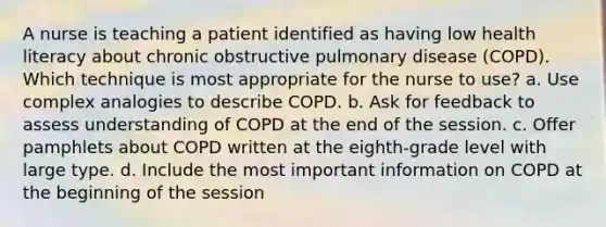 A nurse is teaching a patient identified as having low health literacy about chronic obstructive pulmonary disease (COPD). Which technique is most appropriate for the nurse to use? a. Use complex analogies to describe COPD. b. Ask for feedback to assess understanding of COPD at the end of the session. c. Offer pamphlets about COPD written at the eighth-grade level with large type. d. Include the most important information on COPD at the beginning of the session