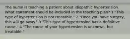 The nurse is teaching a patient about idiopathic hypertension. What statement should be included in the teaching plan? 1 "This type of hypertension is not treatable." 2 "Once you have surgery, this will go away." 3 "This type of hypertension has a definitive cause." 4 "The cause of your hypertension is unknown, but treatable."